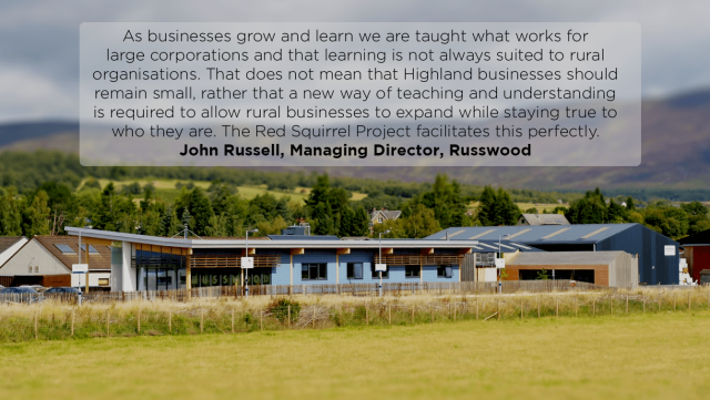 Russwood building with quote: “The typical Highland company displays humility and modesty. It is not in our nature to shout about our strengths, whether that be our people, our product or our location. The Red Squirrel Project encourages the need to be more assertive in our strengths. As businesses grow and learn we are taught what works for large corporations and that learning is not always suited to rural organisations. That does not mean that Highland businesses should remain small, rather that a new way of teaching and understanding is required to allow rural businesses to expand while staying true to who they are. The Red Squirrel Project facilitates this perfectly. John Russell, Managing Director, Russwood